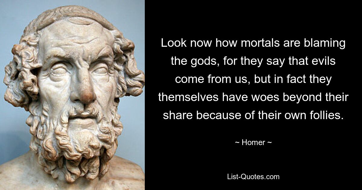 Look now how mortals are blaming the gods, for they say that evils come from us, but in fact they themselves have woes beyond their share because of their own follies. — © Homer