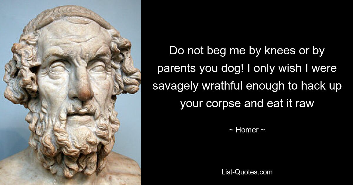 Do not beg me by knees or by parents you dog! I only wish I were savagely wrathful enough to hack up your corpse and eat it raw — © Homer