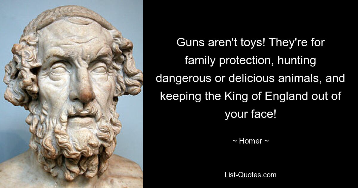 Guns aren't toys! They're for family protection, hunting dangerous or delicious animals, and keeping the King of England out of your face! — © Homer