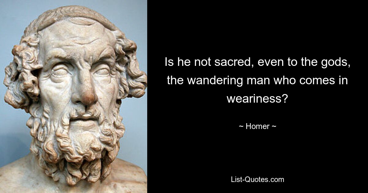 Is he not sacred, even to the gods, the wandering man who comes in weariness? — © Homer