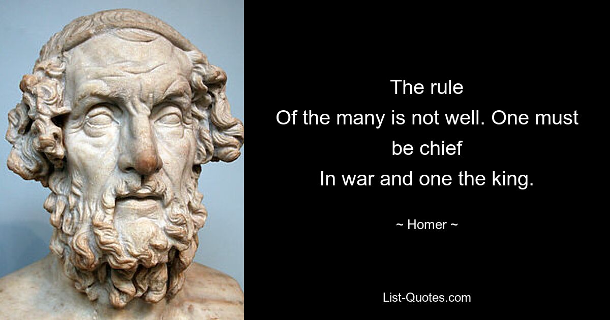 The rule
Of the many is not well. One must be chief
In war and one the king. — © Homer