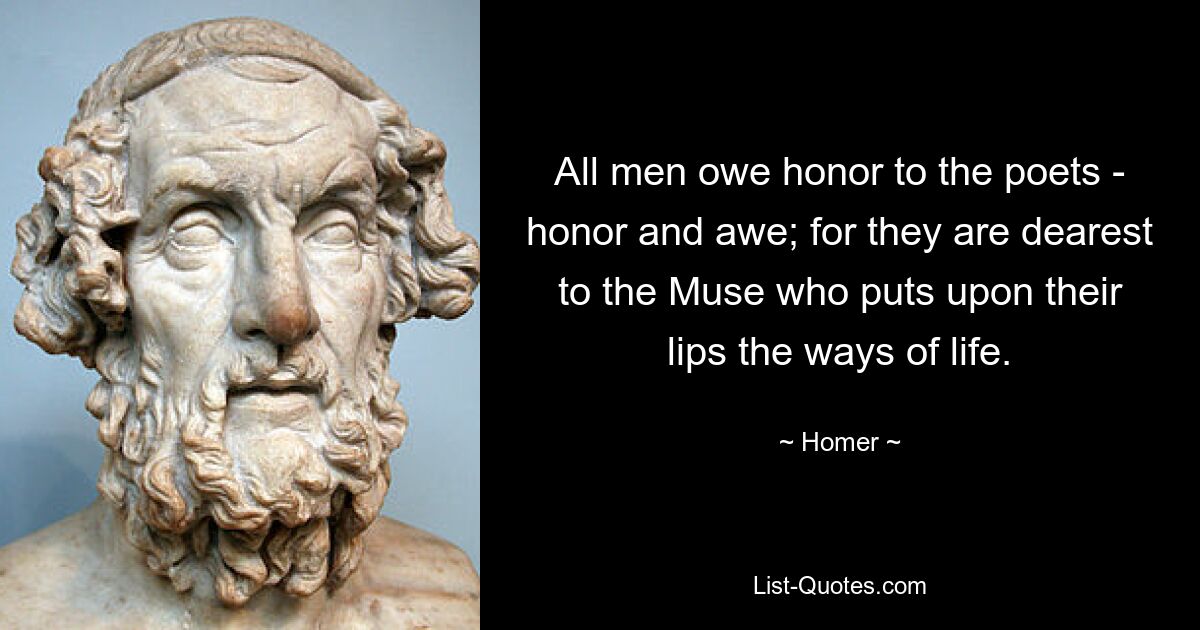 All men owe honor to the poets - honor and awe; for they are dearest to the Muse who puts upon their lips the ways of life. — © Homer