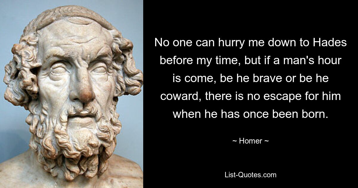 No one can hurry me down to Hades before my time, but if a man's hour is come, be he brave or be he coward, there is no escape for him when he has once been born. — © Homer