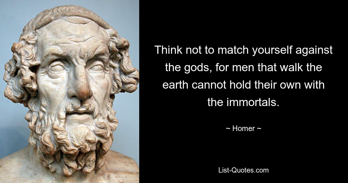 Think not to match yourself against the gods, for men that walk the earth cannot hold their own with the immortals. — © Homer