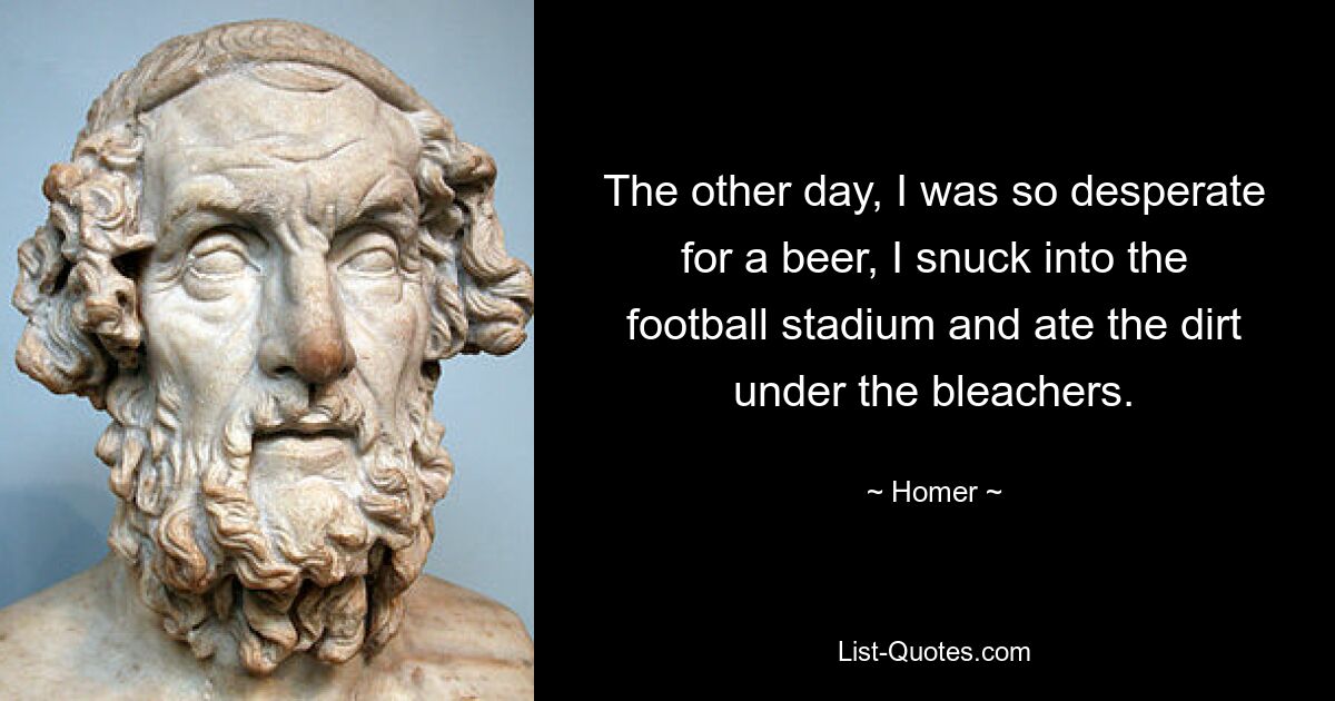 The other day, I was so desperate for a beer, I snuck into the football stadium and ate the dirt under the bleachers. — © Homer