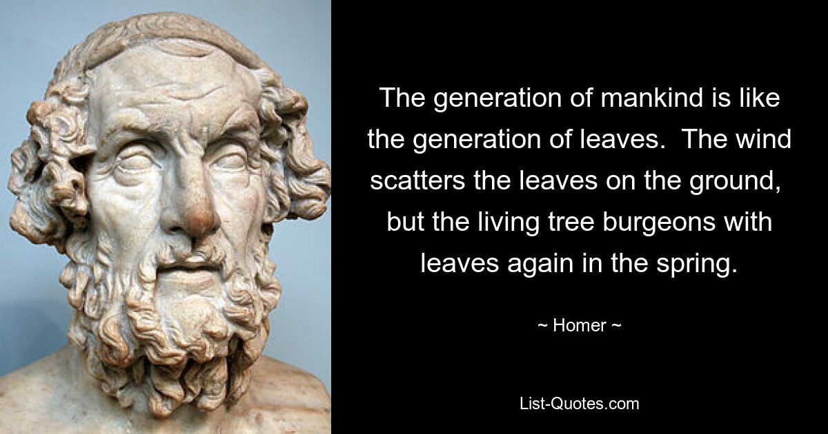 The generation of mankind is like the generation of leaves.  The wind scatters the leaves on the ground,  but the living tree burgeons with leaves again in the spring. — © Homer