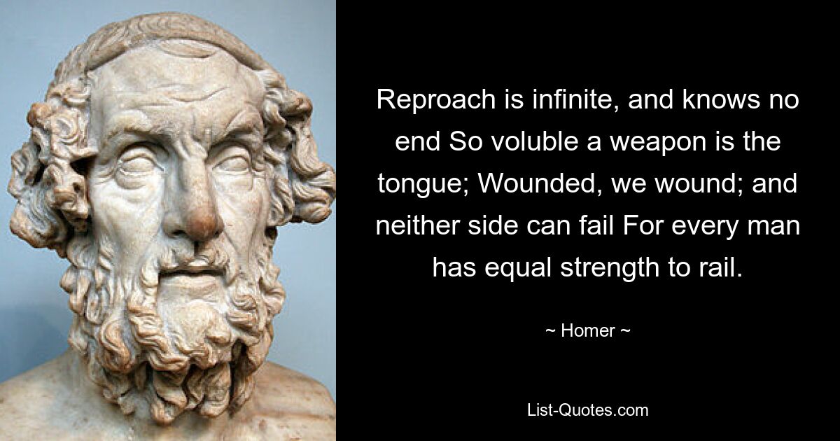 Reproach is infinite, and knows no end So voluble a weapon is the tongue; Wounded, we wound; and neither side can fail For every man has equal strength to rail. — © Homer