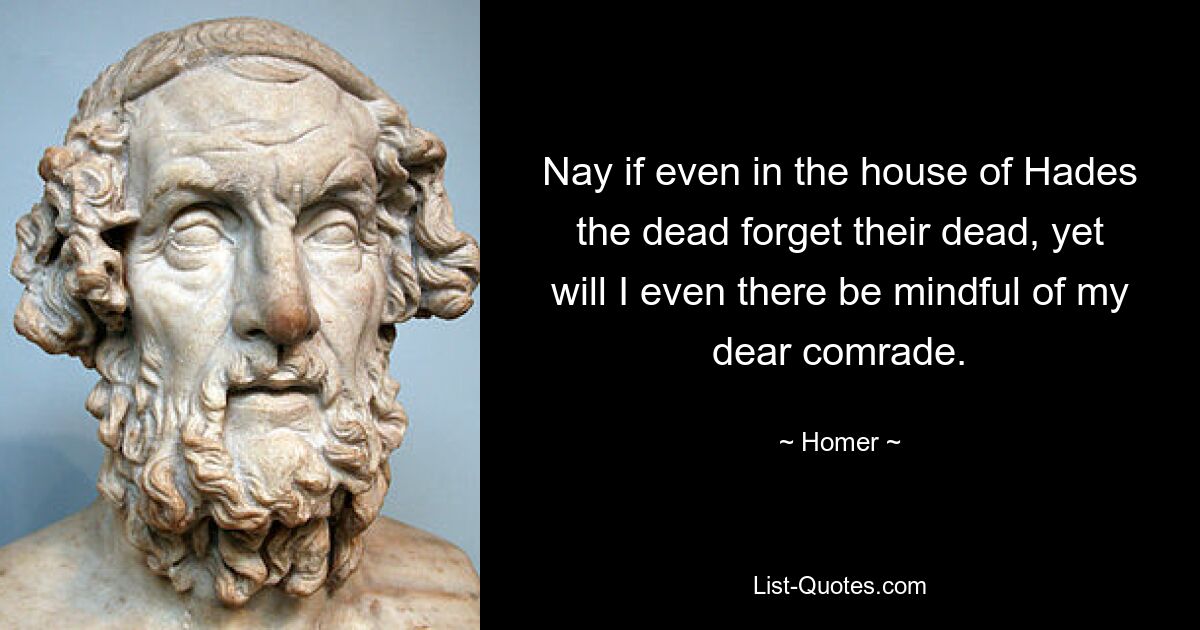 Nay if even in the house of Hades the dead forget their dead, yet will I even there be mindful of my dear comrade. — © Homer