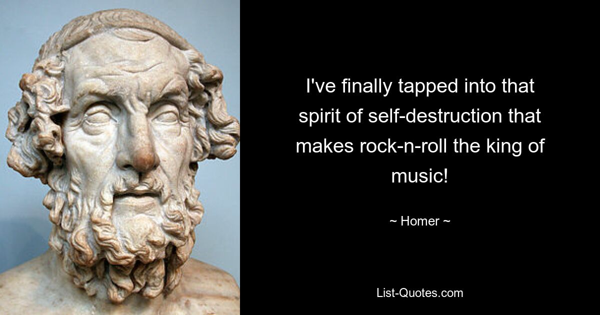 I've finally tapped into that spirit of self-destruction that makes rock-n-roll the king of music! — © Homer