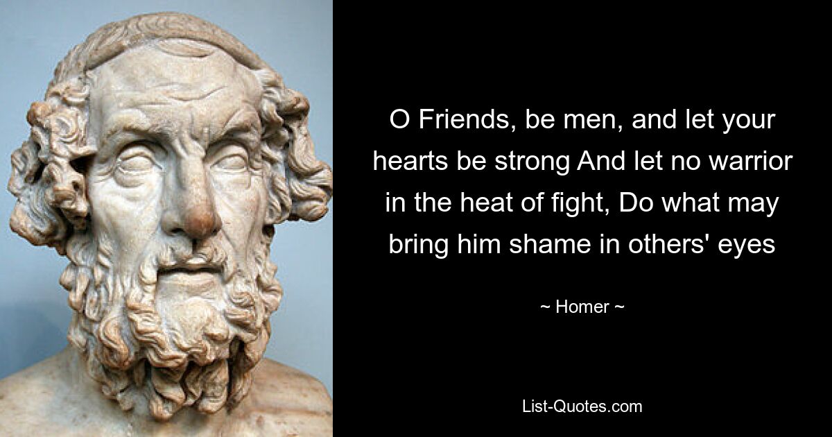 O Friends, be men, and let your hearts be strong And let no warrior in the heat of fight, Do what may bring him shame in others' eyes — © Homer