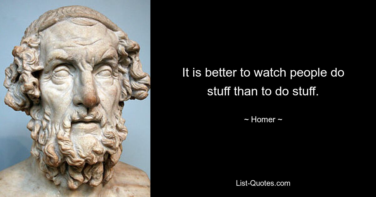 It is better to watch people do stuff than to do stuff. — © Homer