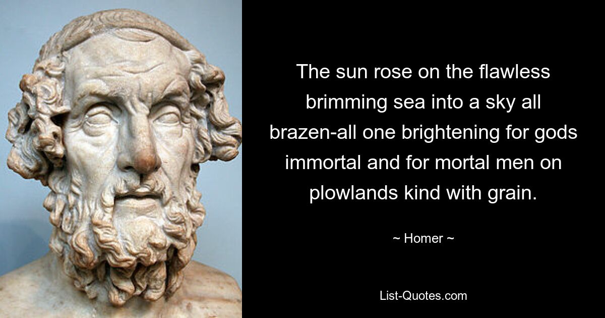 The sun rose on the flawless brimming sea into a sky all brazen-all one brightening for gods immortal and for mortal men on plowlands kind with grain. — © Homer