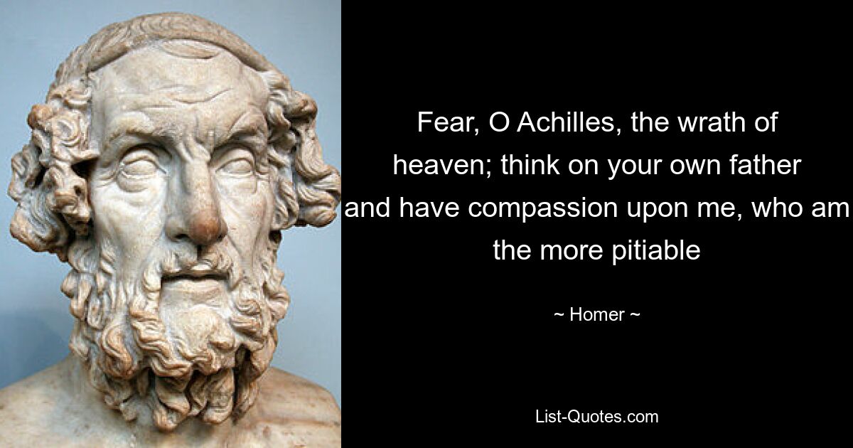 Fear, O Achilles, the wrath of heaven; think on your own father and have compassion upon me, who am the more pitiable — © Homer