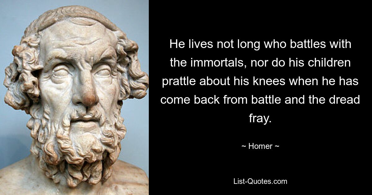 He lives not long who battles with the immortals, nor do his children prattle about his knees when he has come back from battle and the dread fray. — © Homer