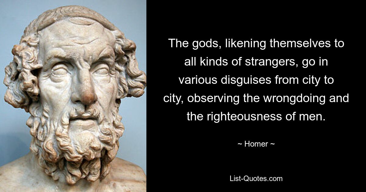 The gods, likening themselves to all kinds of strangers, go in various disguises from city to city, observing the wrongdoing and the righteousness of men. — © Homer