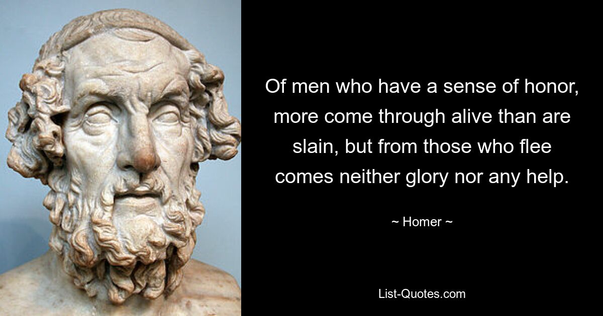 Of men who have a sense of honor, more come through alive than are slain, but from those who flee comes neither glory nor any help. — © Homer