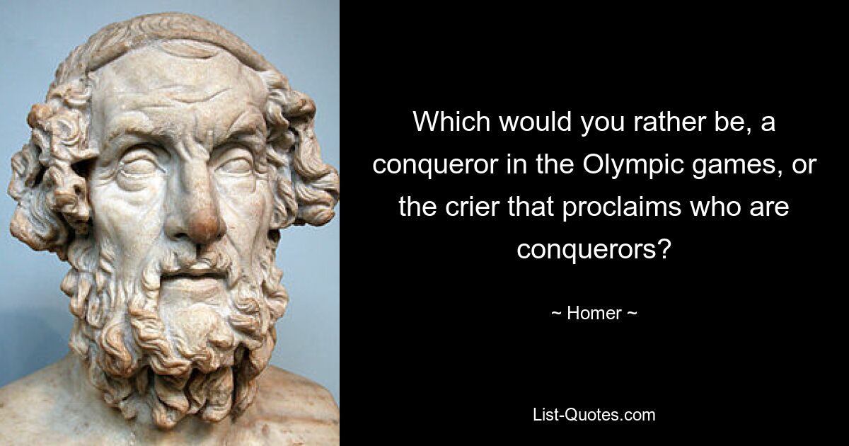 Which would you rather be, a conqueror in the Olympic games, or the crier that proclaims who are conquerors? — © Homer