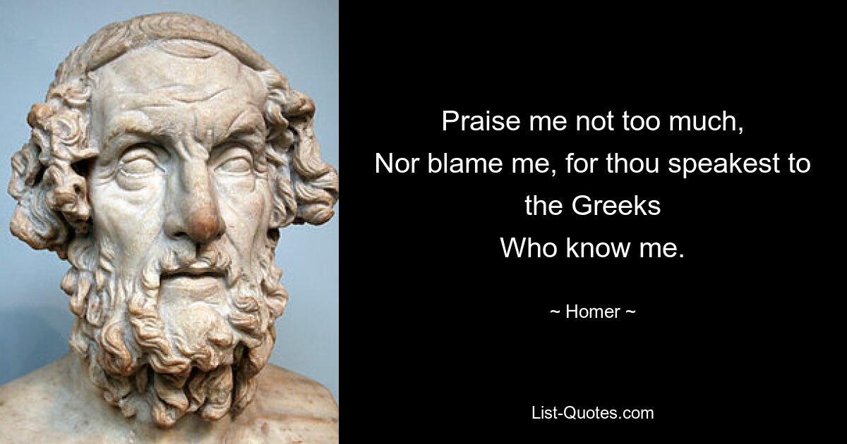 Praise me not too much,
Nor blame me, for thou speakest to the Greeks
Who know me. — © Homer