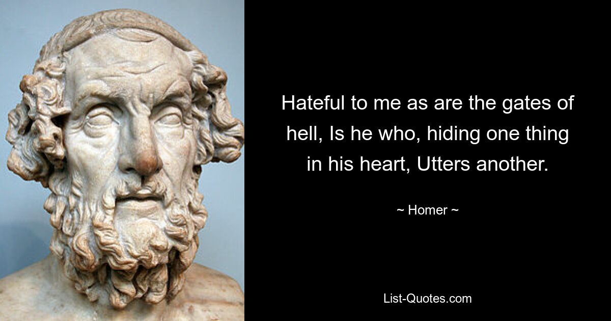 Hateful to me as are the gates of hell, Is he who, hiding one thing in his heart, Utters another. — © Homer