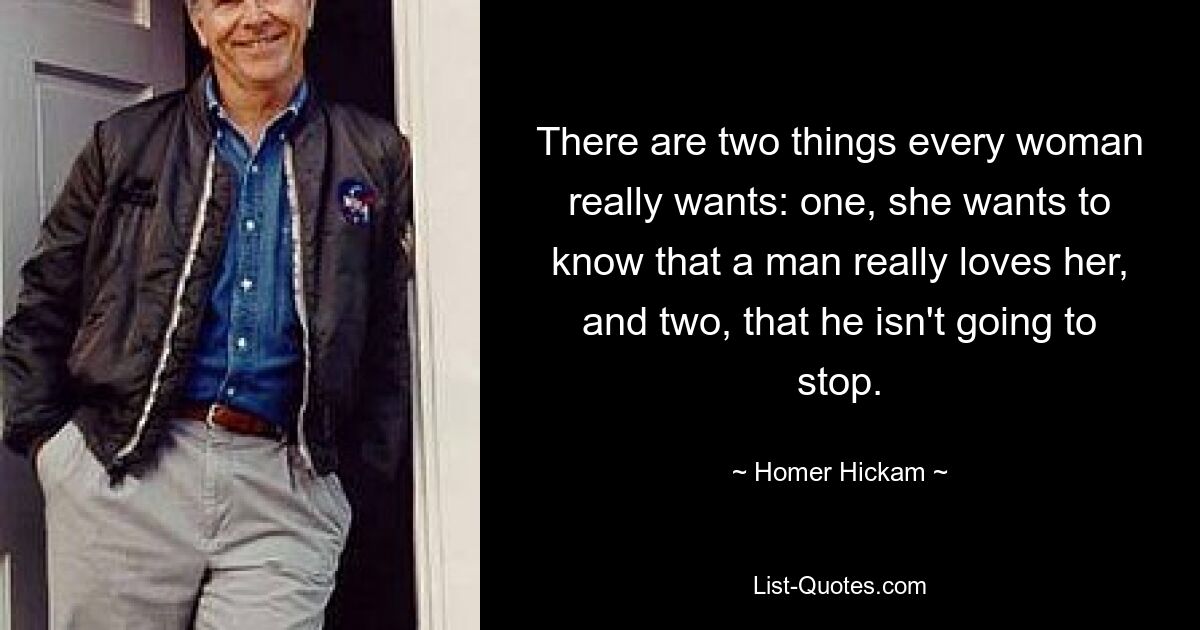 There are two things every woman really wants: one, she wants to know that a man really loves her, and two, that he isn't going to stop. — © Homer Hickam