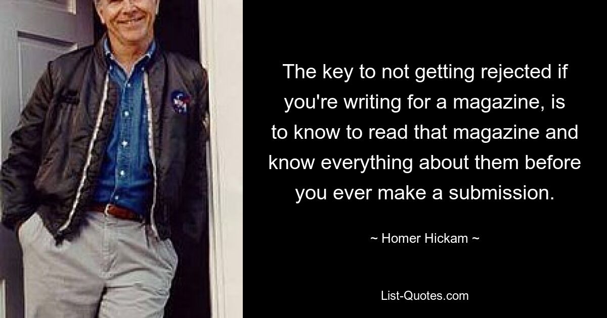 The key to not getting rejected if you're writing for a magazine, is to know to read that magazine and know everything about them before you ever make a submission. — © Homer Hickam