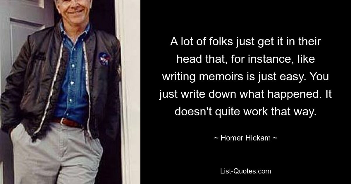 A lot of folks just get it in their head that, for instance, like writing memoirs is just easy. You just write down what happened. It doesn't quite work that way. — © Homer Hickam