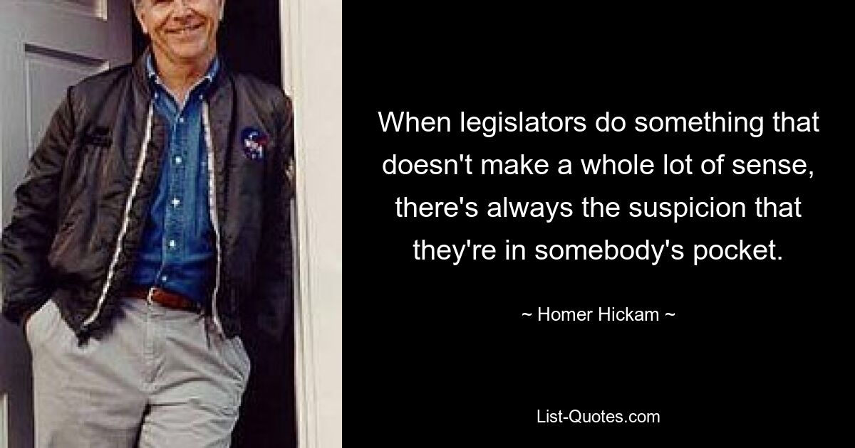 When legislators do something that doesn't make a whole lot of sense, there's always the suspicion that they're in somebody's pocket. — © Homer Hickam