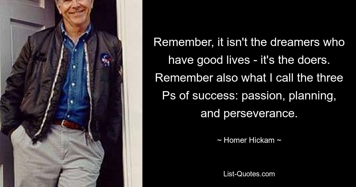 Remember, it isn't the dreamers who have good lives - it's the doers. Remember also what I call the three Ps of success: passion, planning, and perseverance. — © Homer Hickam