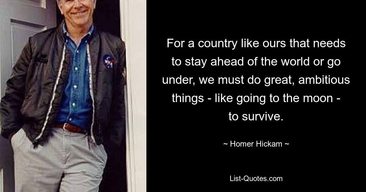 For a country like ours that needs to stay ahead of the world or go under, we must do great, ambitious things - like going to the moon - to survive. — © Homer Hickam