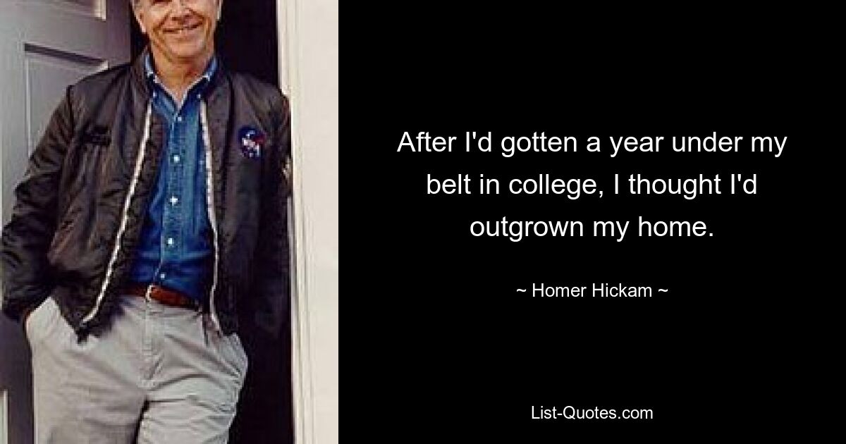 After I'd gotten a year under my belt in college, I thought I'd outgrown my home. — © Homer Hickam