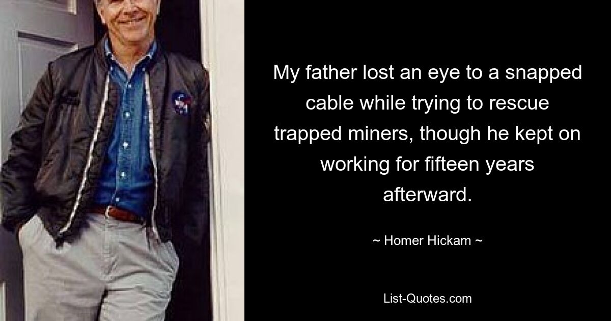 My father lost an eye to a snapped cable while trying to rescue trapped miners, though he kept on working for fifteen years afterward. — © Homer Hickam