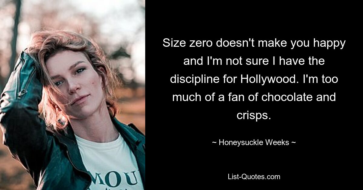 Size zero doesn't make you happy and I'm not sure I have the discipline for Hollywood. I'm too much of a fan of chocolate and crisps. — © Honeysuckle Weeks