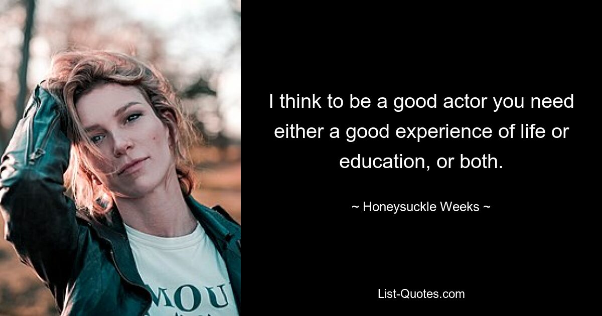 I think to be a good actor you need either a good experience of life or education, or both. — © Honeysuckle Weeks