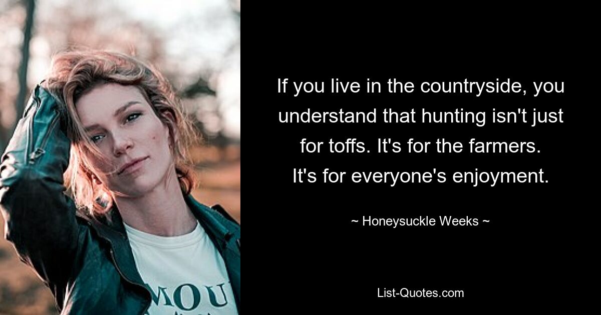 If you live in the countryside, you understand that hunting isn't just for toffs. It's for the farmers. It's for everyone's enjoyment. — © Honeysuckle Weeks