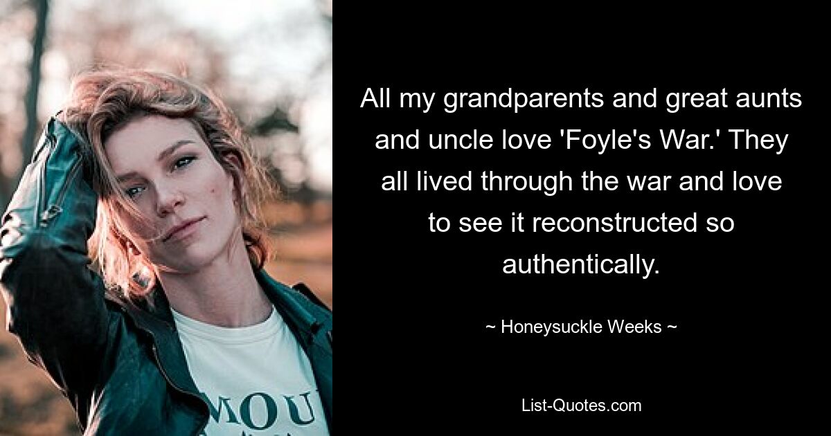 All my grandparents and great aunts and uncle love 'Foyle's War.' They all lived through the war and love to see it reconstructed so authentically. — © Honeysuckle Weeks