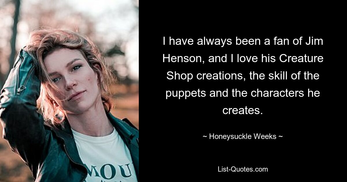 I have always been a fan of Jim Henson, and I love his Creature Shop creations, the skill of the puppets and the characters he creates. — © Honeysuckle Weeks