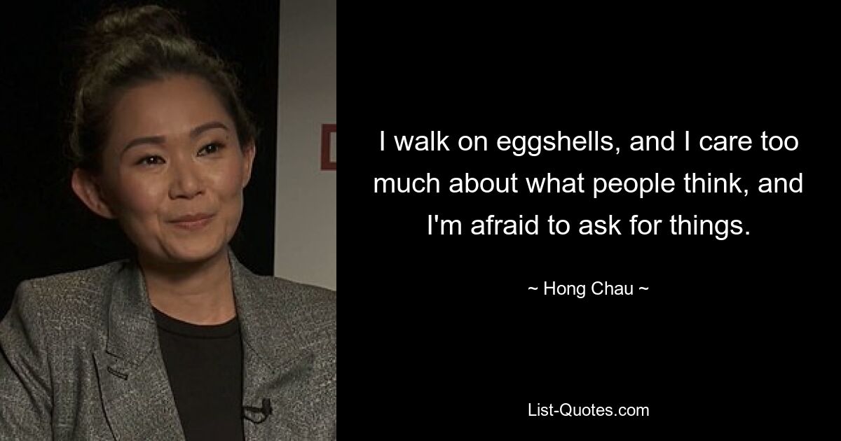 I walk on eggshells, and I care too much about what people think, and I'm afraid to ask for things. — © Hong Chau