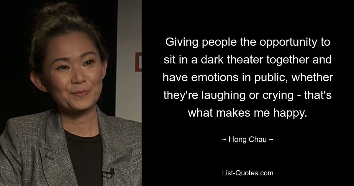 Giving people the opportunity to sit in a dark theater together and have emotions in public, whether they're laughing or crying - that's what makes me happy. — © Hong Chau