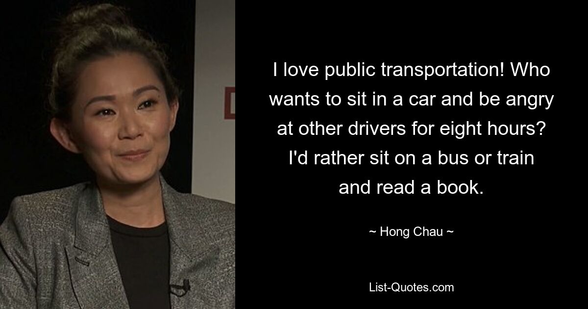 I love public transportation! Who wants to sit in a car and be angry at other drivers for eight hours? I'd rather sit on a bus or train and read a book. — © Hong Chau