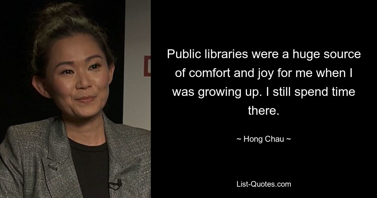 Public libraries were a huge source of comfort and joy for me when I was growing up. I still spend time there. — © Hong Chau