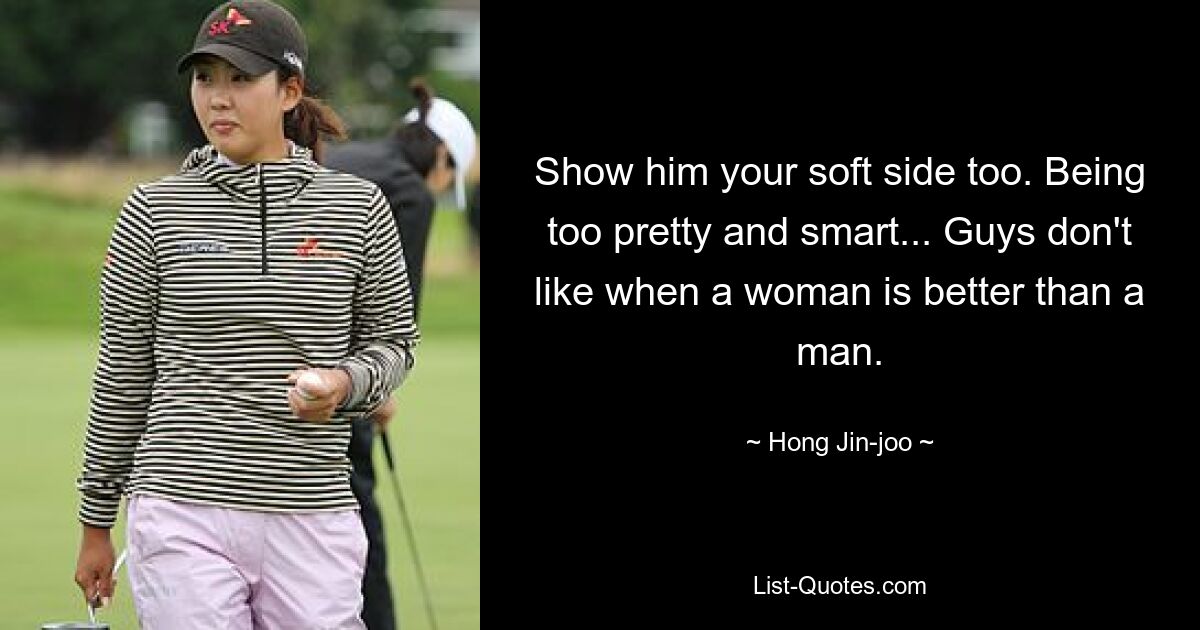 Show him your soft side too. Being too pretty and smart... Guys don't like when a woman is better than a man. — © Hong Jin-joo