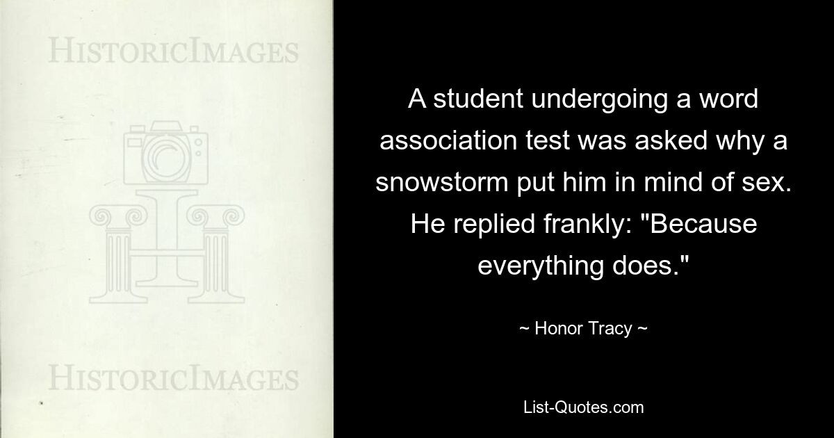 A student undergoing a word association test was asked why a snowstorm put him in mind of sex. He replied frankly: "Because everything does." — © Honor Tracy