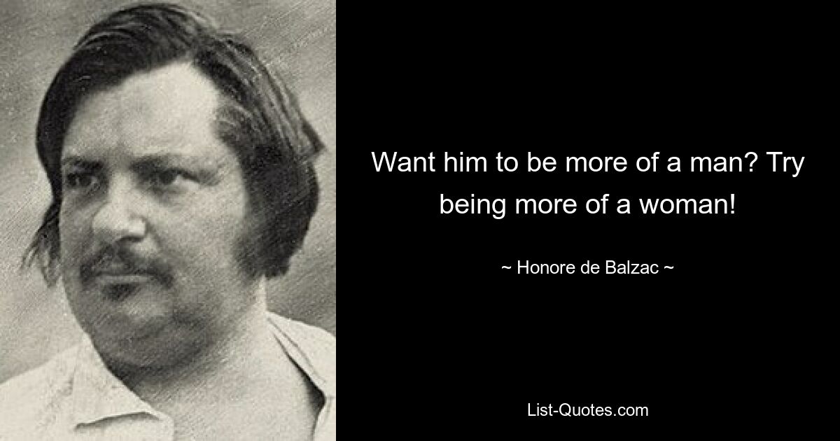 Want him to be more of a man? Try being more of a woman! — © Honore de Balzac