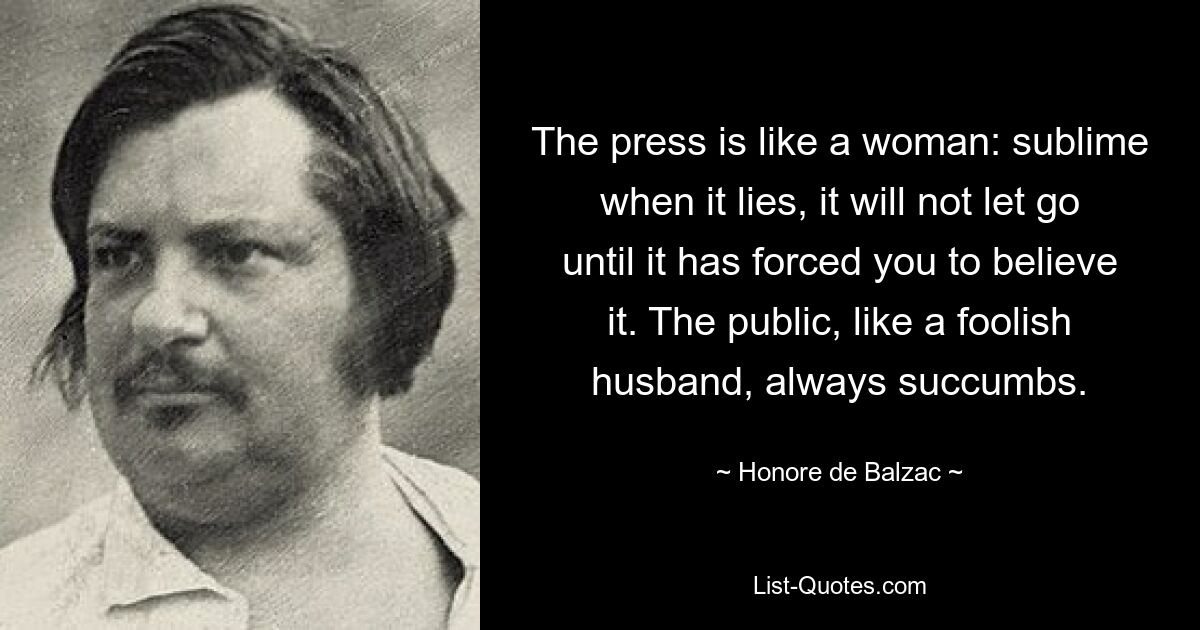 The press is like a woman: sublime when it lies, it will not let go until it has forced you to believe it. The public, like a foolish husband, always succumbs. — © Honore de Balzac