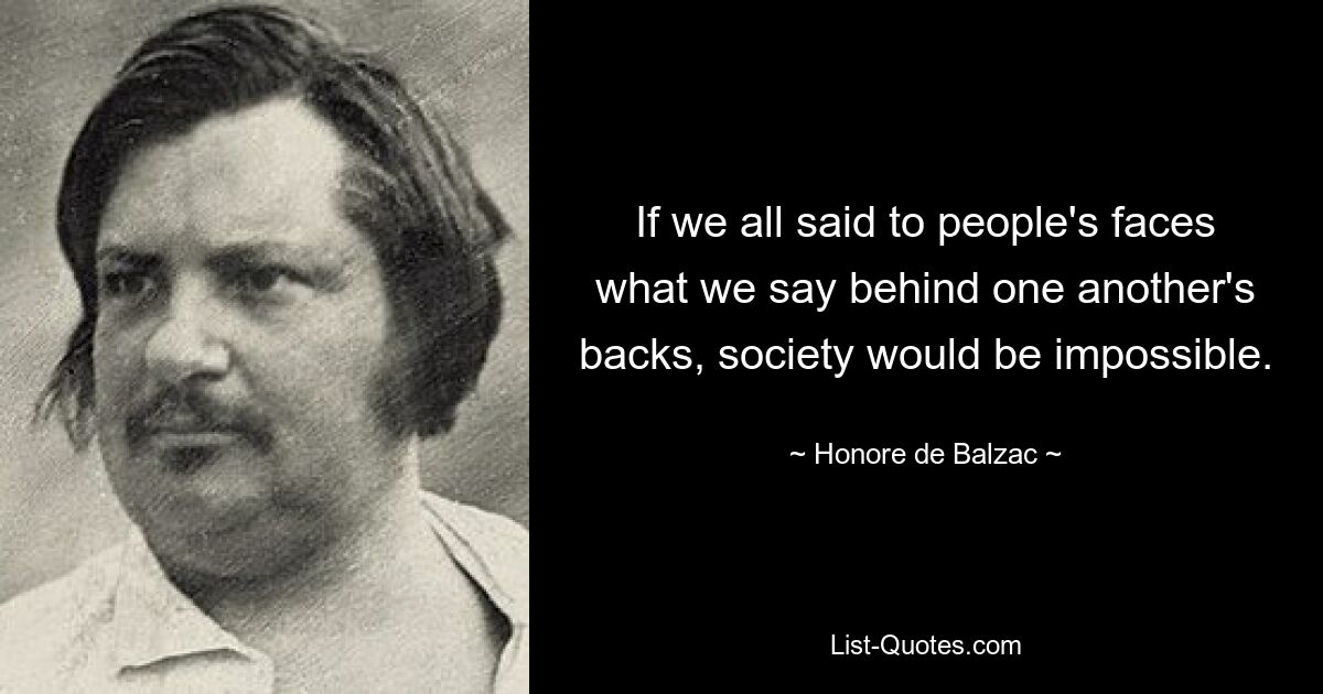 If we all said to people's faces what we say behind one another's backs, society would be impossible. — © Honore de Balzac