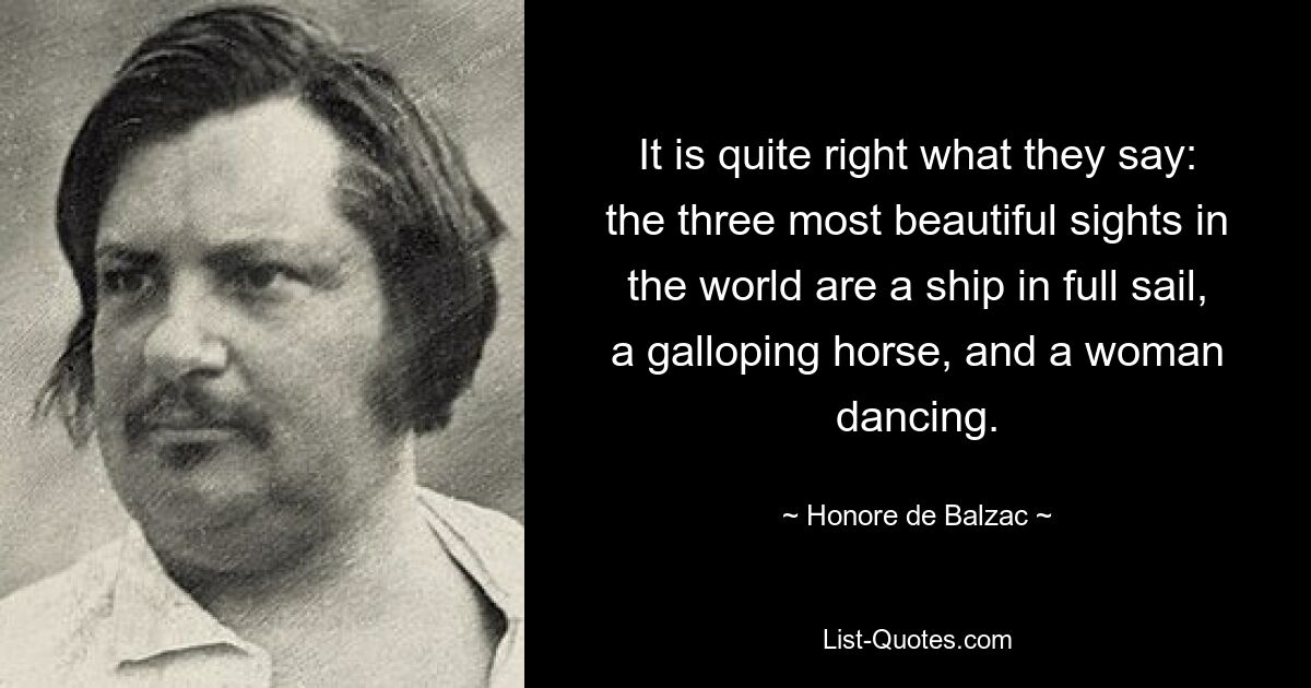 It is quite right what they say: the three most beautiful sights in
the world are a ship in full sail, a galloping horse, and a woman
dancing. — © Honore de Balzac