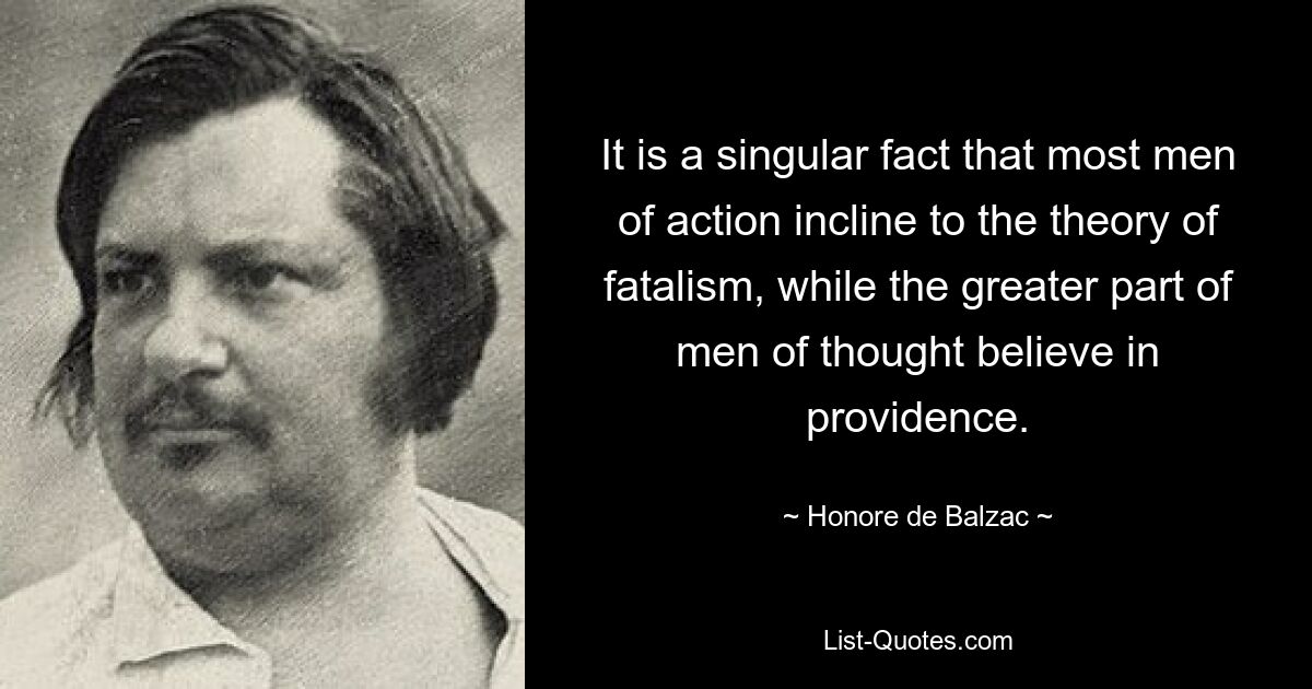 It is a singular fact that most men of action incline to the theory of fatalism, while the greater part of men of thought believe in providence. — © Honore de Balzac