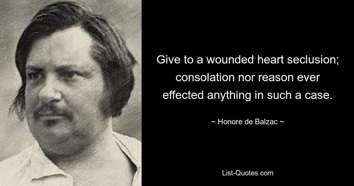 Give to a wounded heart seclusion; consolation nor reason ever effected anything in such a case. — © Honore de Balzac