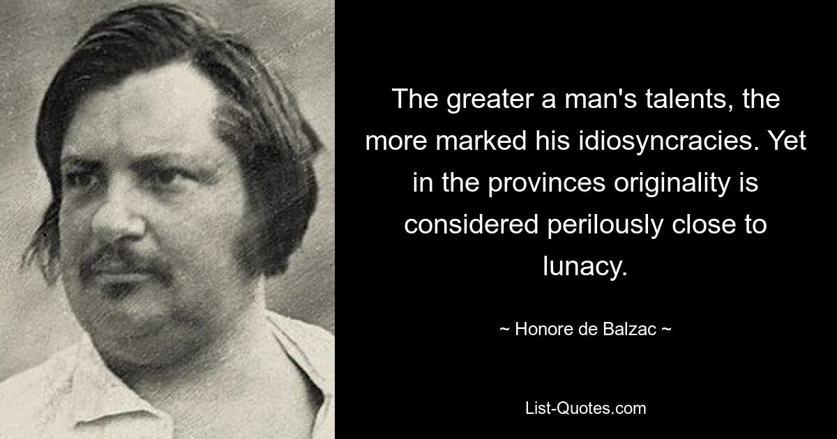 The greater a man's talents, the more marked his idiosyncracies. Yet in the provinces originality is considered perilously close to lunacy. — © Honore de Balzac