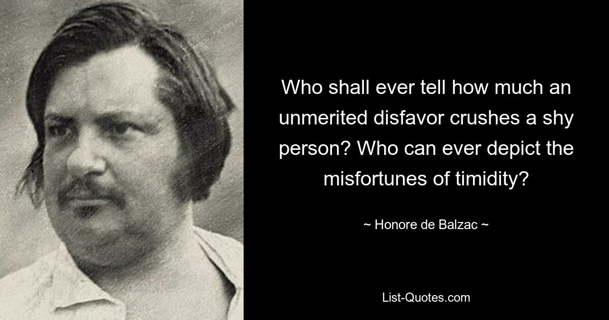 Wer kann jemals sagen, wie sehr eine unverdiente Ungnade einen schüchternen Menschen erdrückt? Wer kann jemals das Unglück der Schüchternheit darstellen? — © Honoré de Balzac 